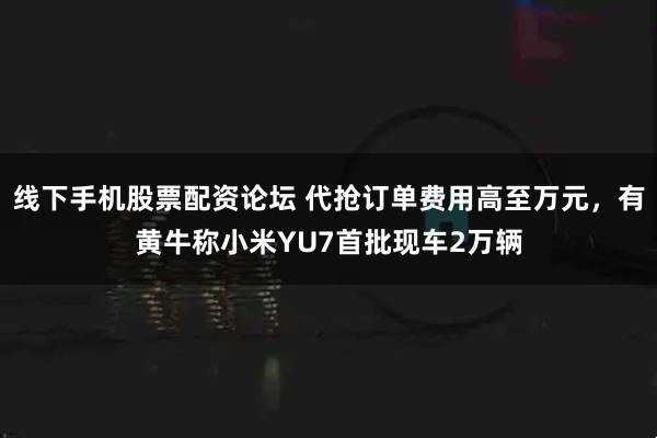 线下手机股票配资论坛 代抢订单费用高至万元，有黄牛称小米YU7首批现车2万辆