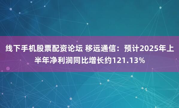 线下手机股票配资论坛 移远通信：预计2025年上半年净利润同比增长约121.13%
