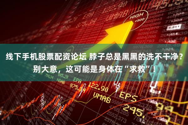 线下手机股票配资论坛 脖子总是黑黑的洗不干净？别大意，这可能是身体在“求救”！