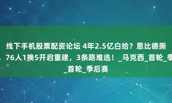 线下手机股票配资论坛 4年2.5亿白给？恩比德撕破脸，76人1换5开启重建，3条路难选！_马克西_首轮_季后赛