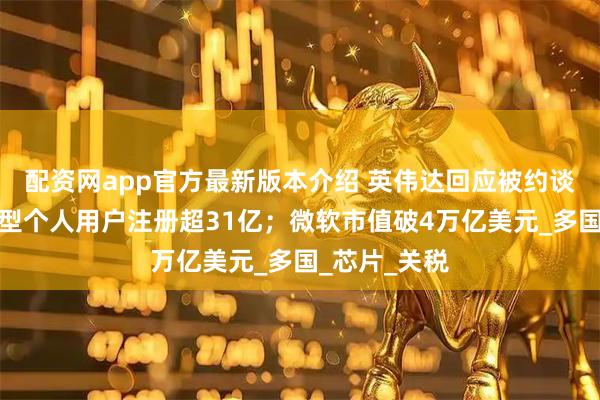配资网app官方最新版本介绍 英伟达回应被约谈；我国大模型个人用户注册超31亿；微软市值破4万亿美元_多国_芯片_关税