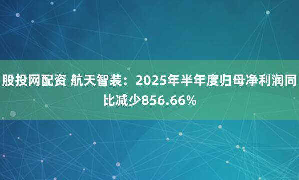 股投网配资 航天智装：2025年半年度归母净利润同比减少856.66%