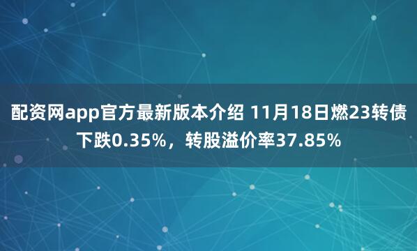 配资网app官方最新版本介绍 11月18日燃23转债下跌0.35%，转股溢价率37.85%