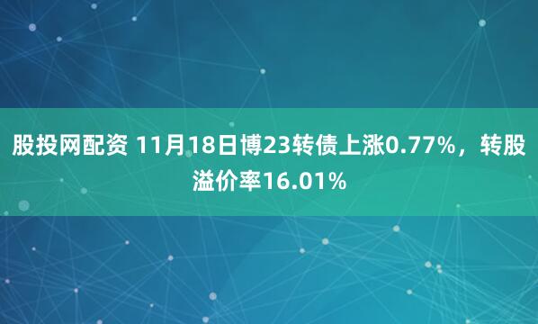 股投网配资 11月18日博23转债上涨0.77%，转股溢价率16.01%
